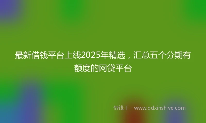 最新借钱平台上线2025年精选，汇总五个分期有额度的网贷平台