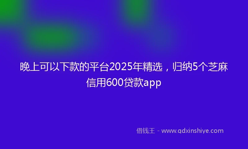 晚上可以下款的平台2025年精选,归纳5个芝麻信用600贷款app