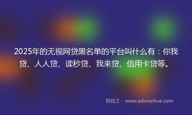 2025年的无视网贷黑名单的平台叫什么有：你我贷、人人贷、读秒贷、我来贷、信用卡贷等。