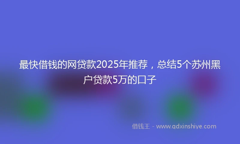 最快借钱的网贷款2025年推荐，总结5个苏州黑户贷款5万的口子