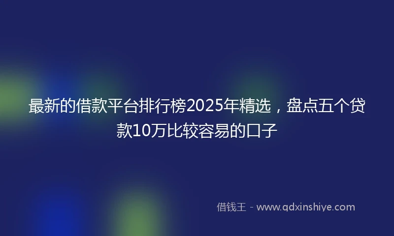 最新的借款平台排行榜2025年精选，盘点五个贷款10万比较容易的口子