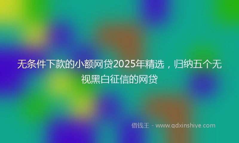 无条件下款的小额网贷2025年精选，归纳五个无视黑白征信的网贷