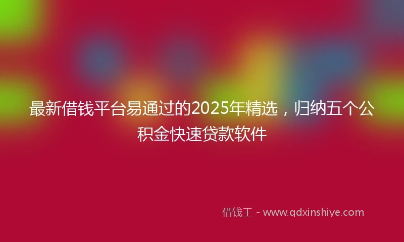 最新借钱平台易通过的2025年精选,归纳五个公积金快速贷款软件