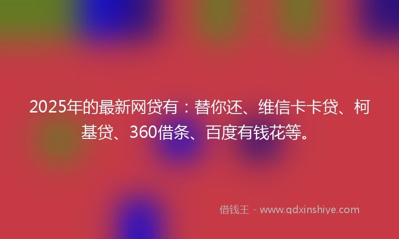 2025年的最新网贷有:替你还、维信卡卡贷、柯基贷、360借条、百度有钱花等。