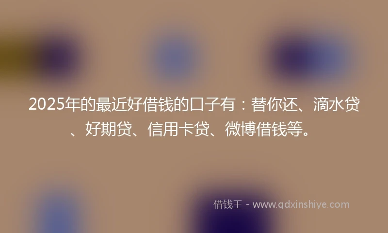 2025年的最近好借钱的口子有：替你还、滴水贷、好期贷、信用卡贷、微博借钱等。