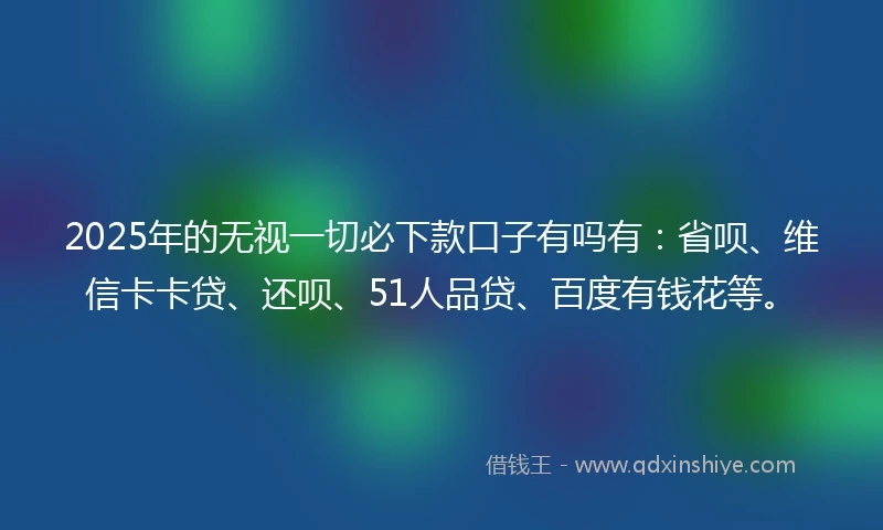 2025年的无视一切必下款口子有吗有：省呗、维信卡卡贷、还呗、51人品贷、百度有钱花等。
