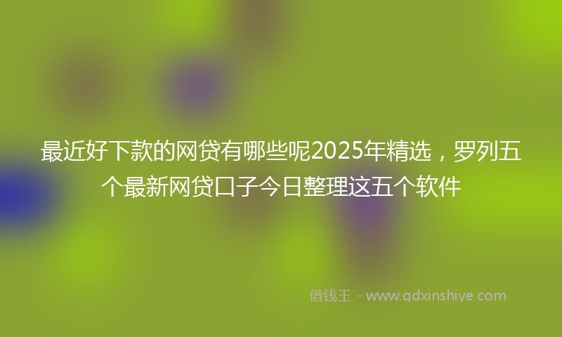 最近好下款的网贷有哪些呢2025年精选，罗列五个最新网贷口子今日整理这五个软件