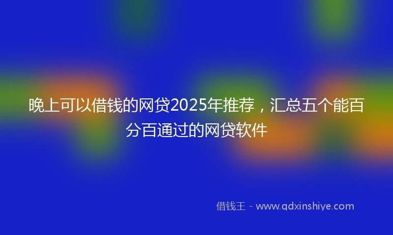 晚上可以借钱的网贷2025年推荐，汇总五个能百分百通过的网贷软件