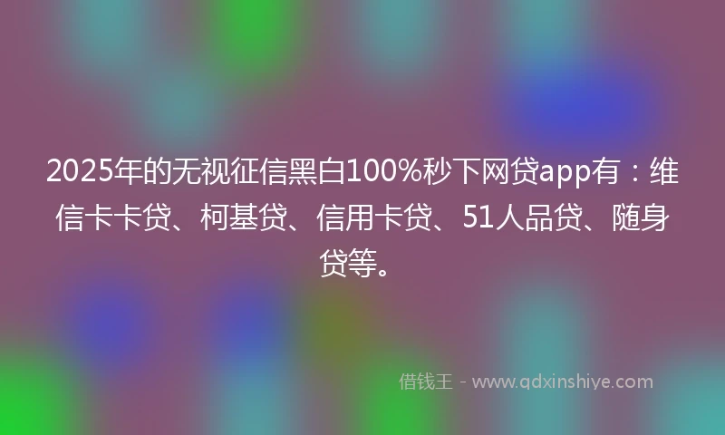 2025年的无视征信黑白100%秒下网贷app有：维信卡卡贷、柯基贷、信用卡贷、51人品贷、随身贷等。