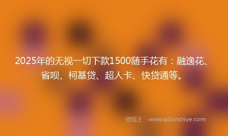 2025年的无视一切下款1500随手花有：融逸花、省呗、柯基贷、超人卡、快贷通等。