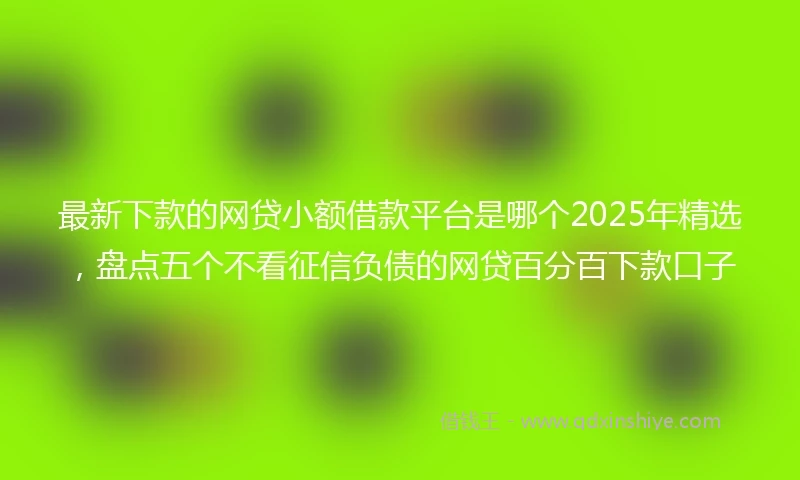 最新下款的网贷小额借款平台是哪个2025年精选，盘点五个不看征信负债的网贷百分百下款口子