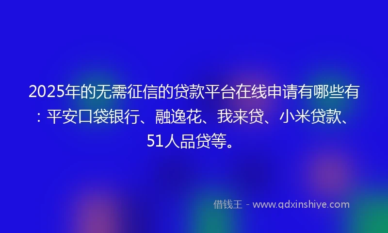 2025年的无需征信的贷款平台在线申请有哪些有：平安口袋银行、融逸花、我来贷、小米贷款、51人品贷等。