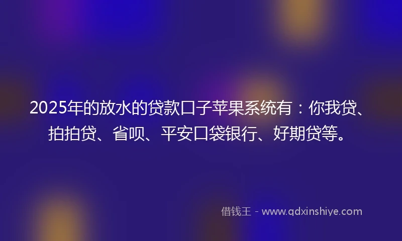 2025年的放水的贷款口子苹果系统有：你我贷、拍拍贷、省呗、平安口袋银行、好期贷等。