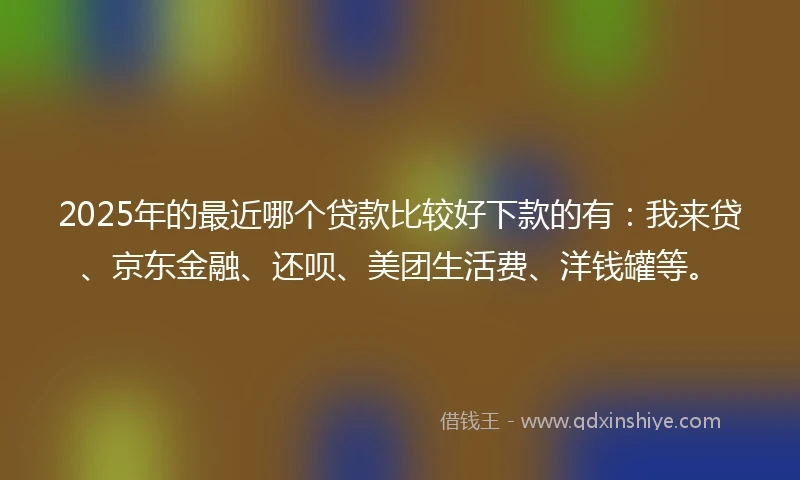 2025年的最近哪个贷款比较好下款的有：我来贷、京东金融、还呗、美团生活费、洋钱罐等。