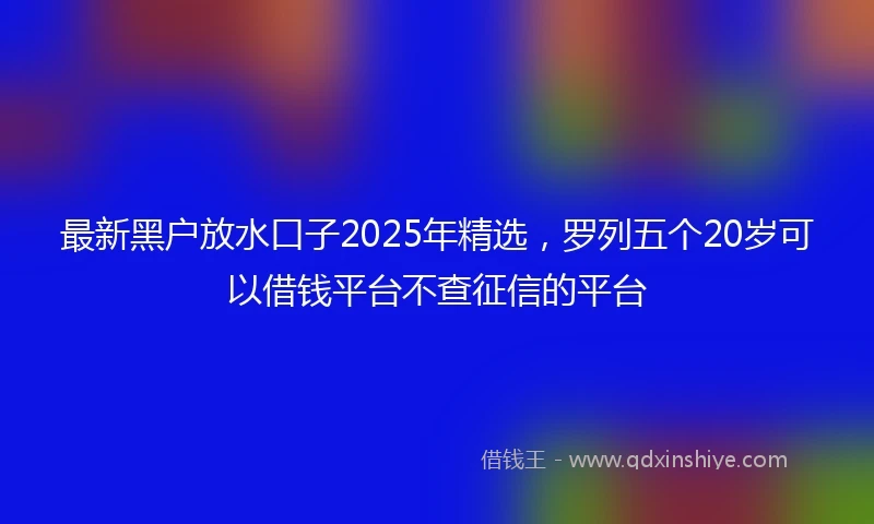 最新黑户放水口子2025年精选,罗列五个20岁可以借钱平台不查征信的平台