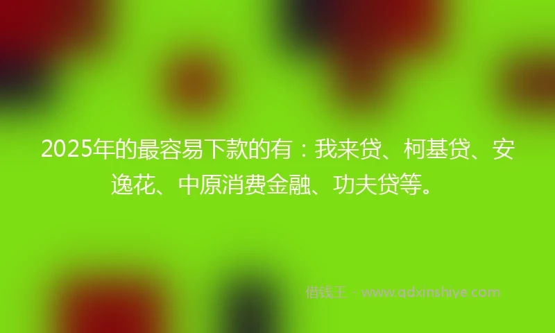 2025年的最容易下款的有：我来贷、柯基贷、安逸花、中原消费金融、功夫贷等。