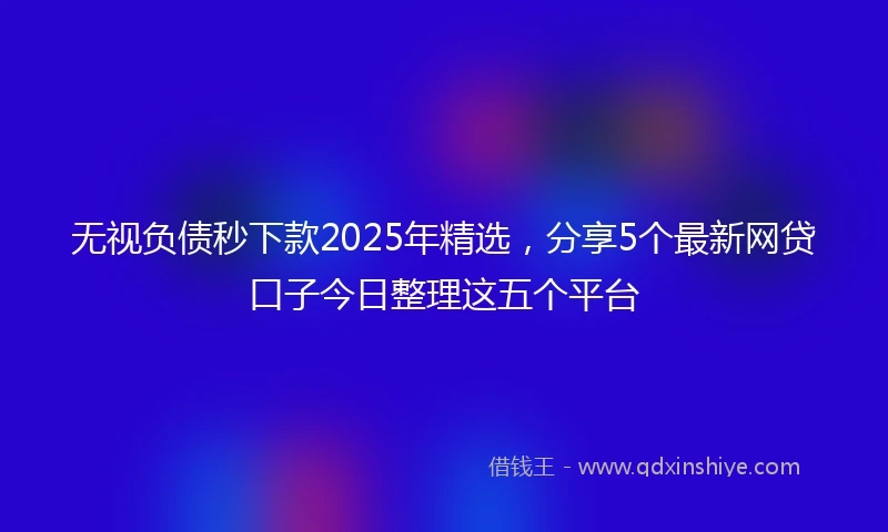 无视负债秒下款2025年精选，分享5个最新网贷口子今日整理这五个平台