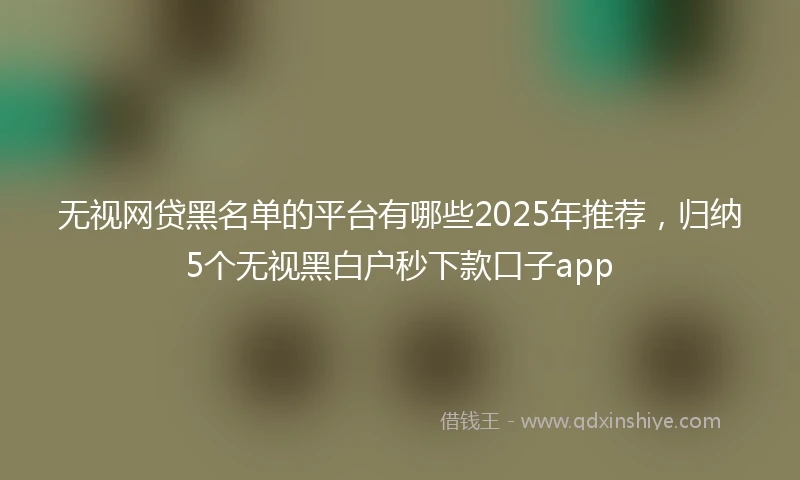 无视网贷黑名单的平台有哪些2025年推荐，归纳5个无视黑白户秒下款口子app
