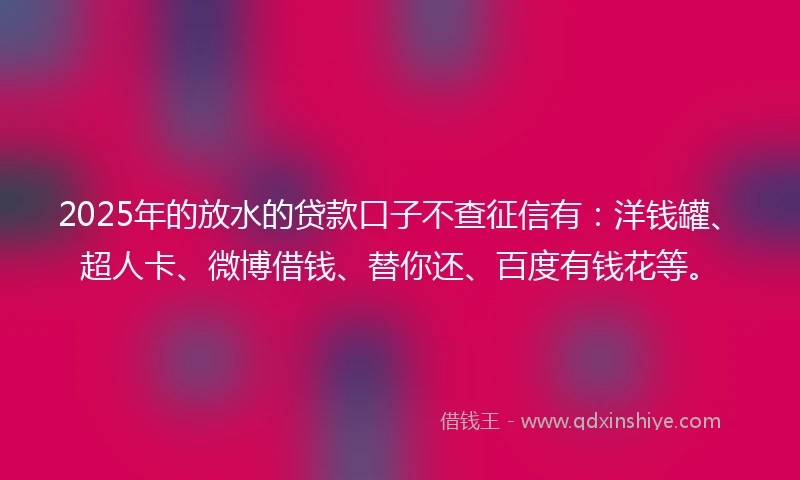 2025年的放水的贷款口子不查征信有：洋钱罐、超人卡、微博借钱、替你还、百度有钱花等。