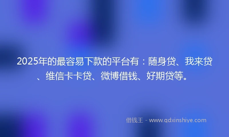 2025年的最容易下款的平台有：随身贷、我来贷、维信卡卡贷、微博借钱、好期贷等。
