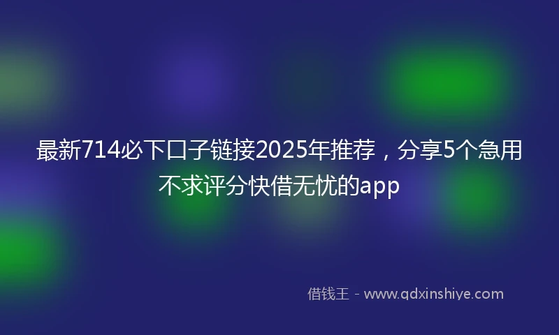 最新714必下口子链接2025年推荐,分享5个急用不求评分快借无忧的app