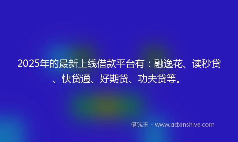2025年的最新上线借款平台有:融逸花、读秒贷、快贷通、好期贷、功夫贷等。