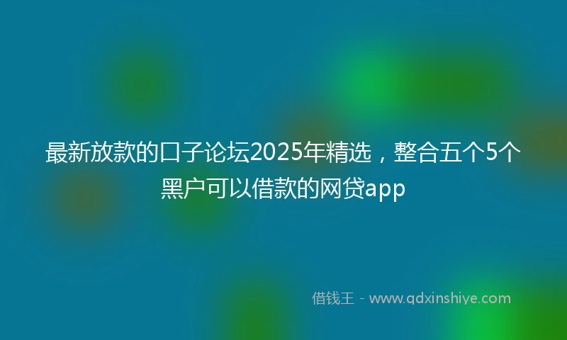 最新放款的口子论坛2025年精选，整合五个5个黑户可以借款的网贷app