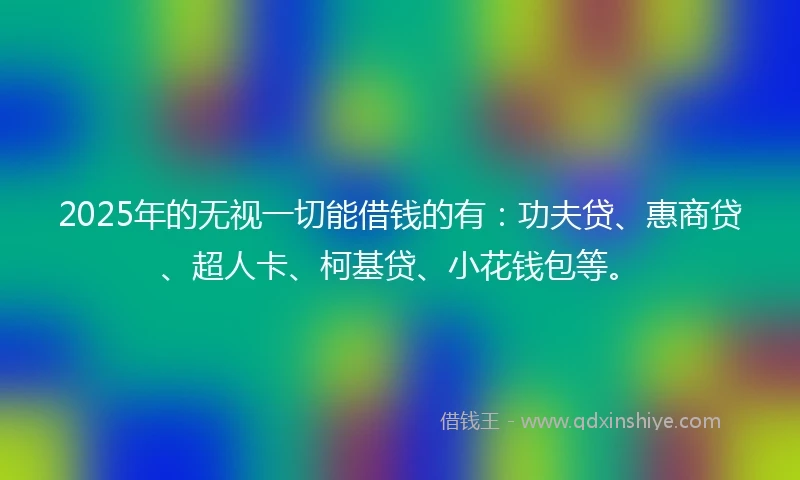 2025年的无视一切能借钱的有:功夫贷、惠商贷、超人卡、柯基贷、小花钱包等。