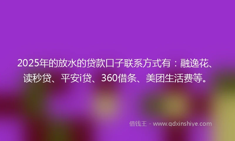 2025年的放水的贷款口子联系方式有：融逸花、读秒贷、平安i贷、360借条、美团生活费等。