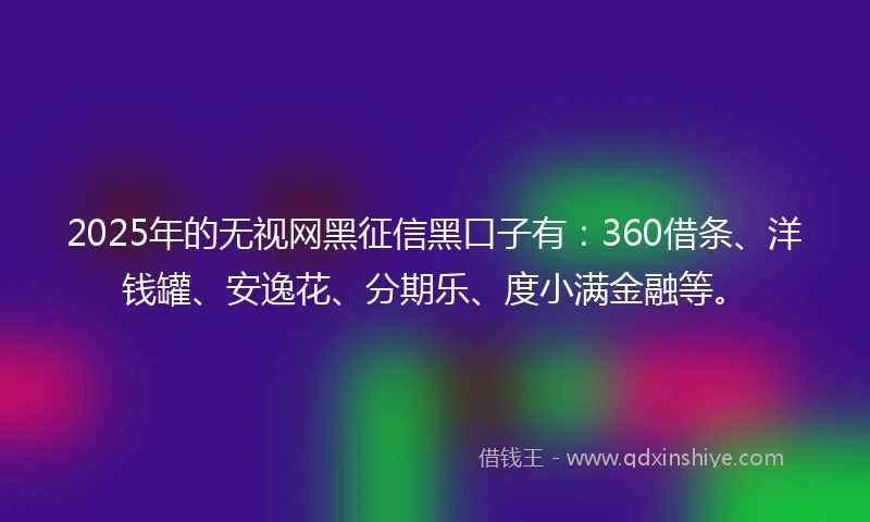 2025年的无视网黑征信黑口子有：360借条、洋钱罐、安逸花、分期乐、度小满金融等。
