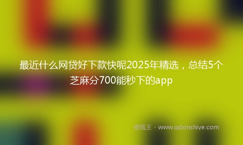 最近什么网贷好下款快呢2025年精选，总结5个芝麻分700能秒下的app