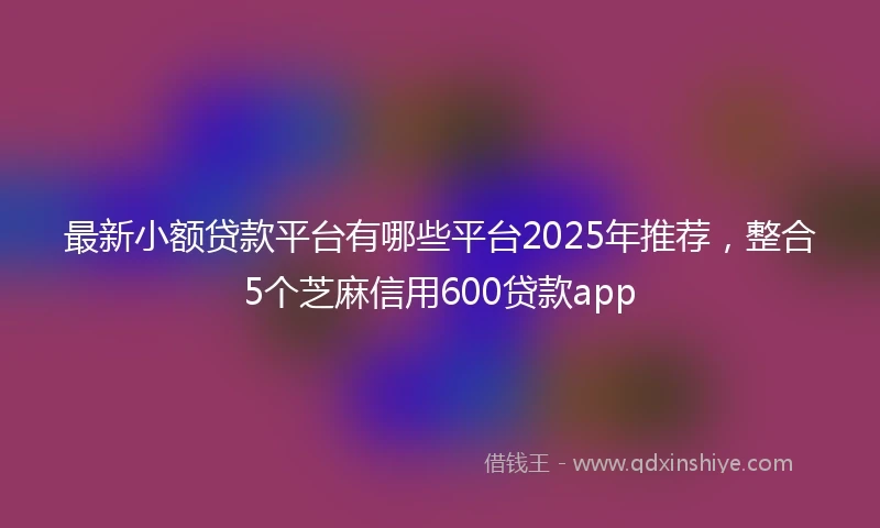 最新小额贷款平台有哪些平台2025年推荐，整合5个芝麻信用600贷款app