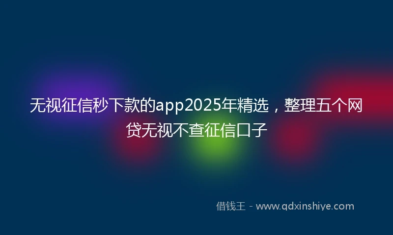 无视征信秒下款的app2025年精选，整理五个网贷无视不查征信口子