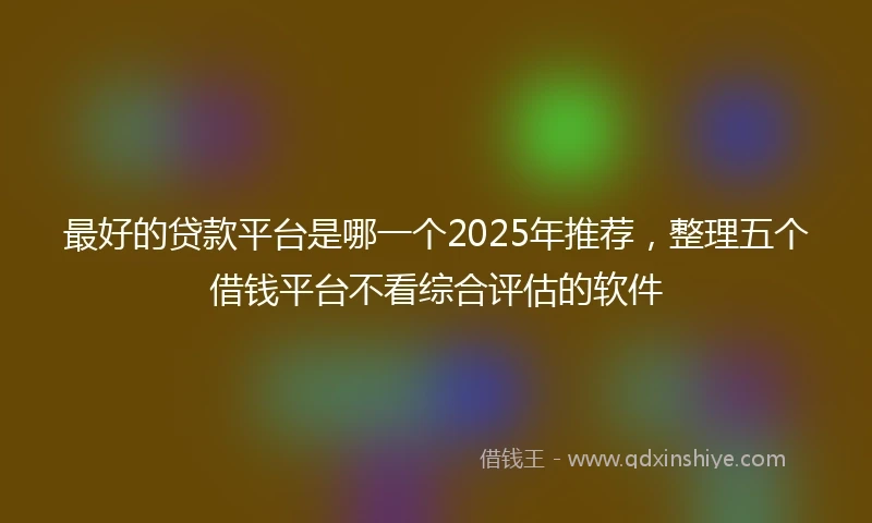 最好的贷款平台是哪一个2025年推荐，整理五个借钱平台不看综合评估的软件