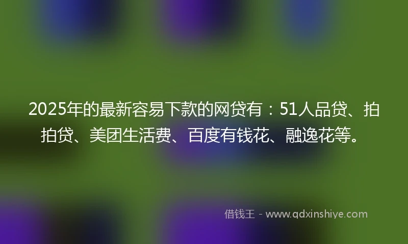 2025年的最新容易下款的网贷有：51人品贷、拍拍贷、美团生活费、百度有钱花、融逸花等。