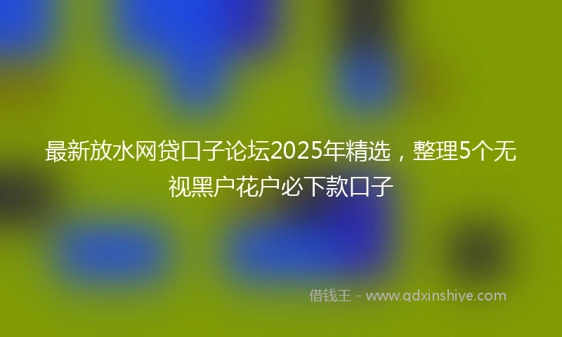 最新放水网贷口子论坛2025年精选,整理5个无视黑户花户必下款口子