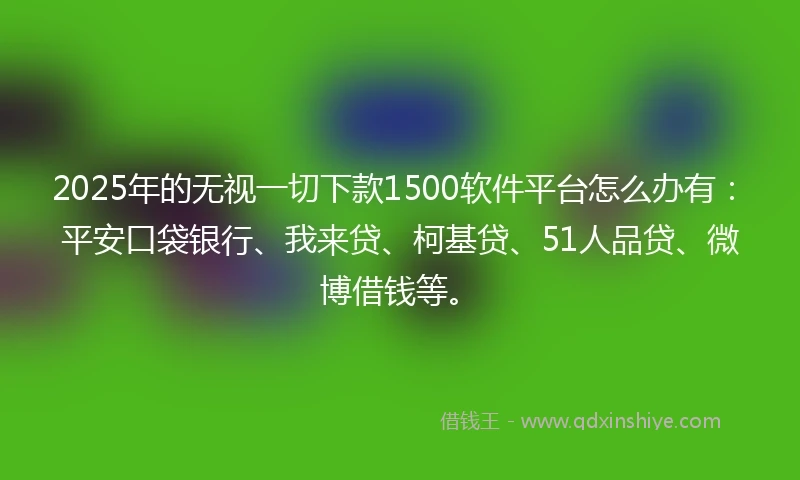 2025年的无视一切下款1500软件平台怎么办有：平安口袋银行、我来贷、柯基贷、51人品贷、微博借钱等。