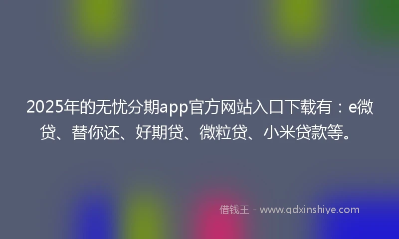 2025年的无忧分期app官方网站入口下载有：e微贷、替你还、好期贷、微粒贷、小米贷款等。
