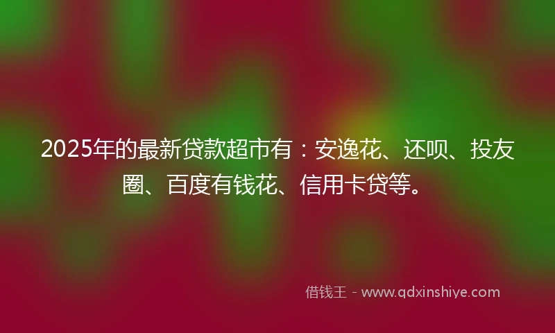 2025年的最新贷款超市有:安逸花、还呗、投友圈、百度有钱花、信用卡贷等。