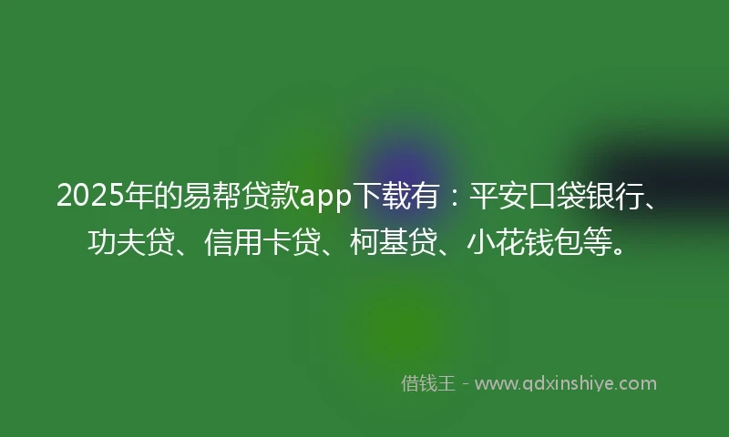2025年的易帮贷款app下载有：平安口袋银行、功夫贷、信用卡贷、柯基贷、小花钱包等。