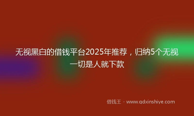 无视黑白的借钱平台2025年推荐，归纳5个无视一切是人就下款