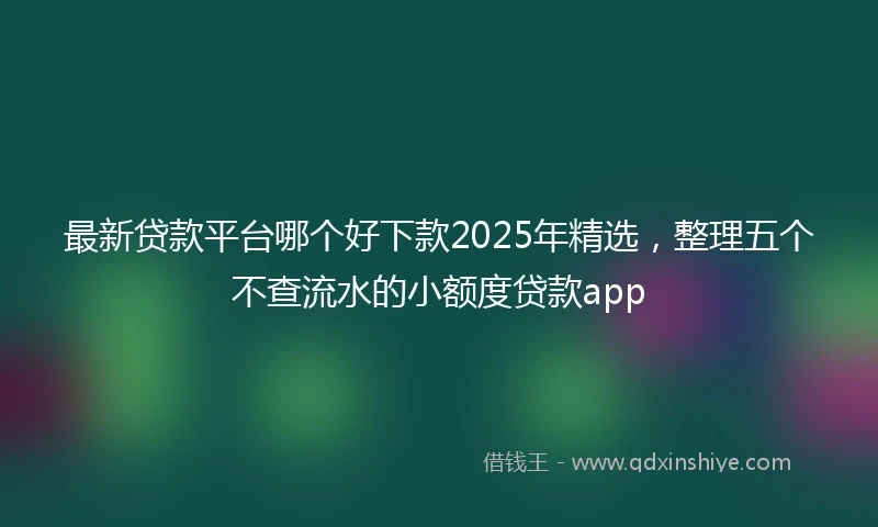 最新贷款平台哪个好下款2025年精选，整理五个不查流水的小额度贷款app