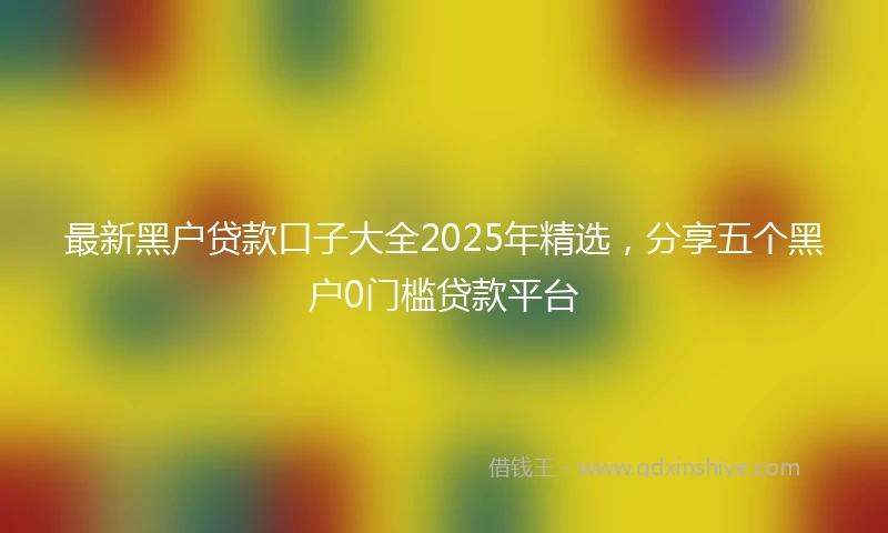 最新黑户贷款口子大全2025年精选，分享五个黑户0门槛贷款平台