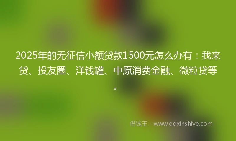 2025年的无征信小额贷款1500元怎么办有：我来贷、投友圈、洋钱罐、中原消费金融、微粒贷等。