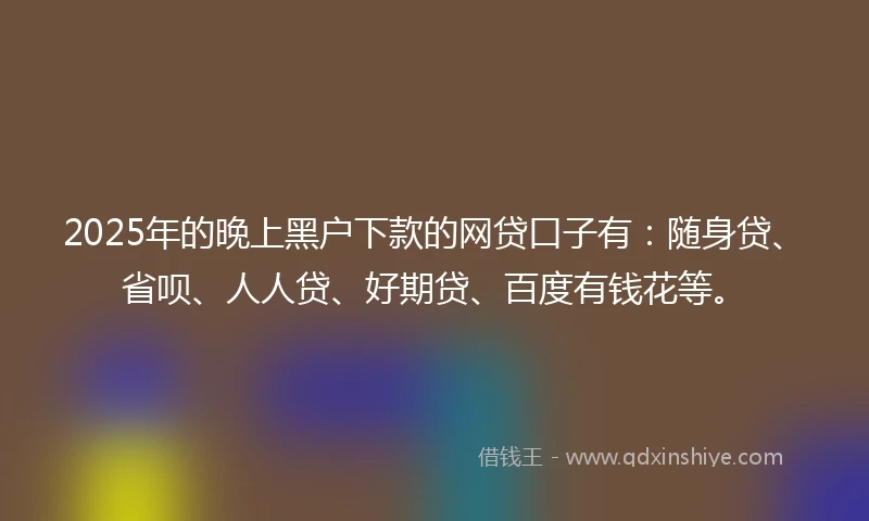 2025年的晚上黑户下款的网贷口子有：随身贷、省呗、人人贷、好期贷、百度有钱花等。