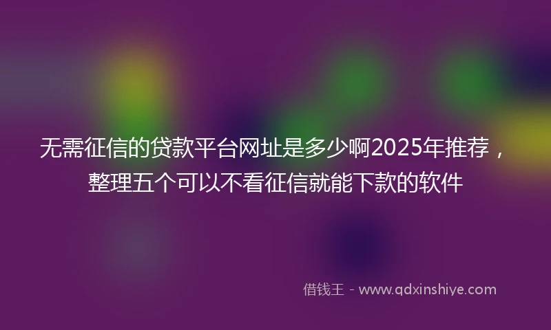 无需征信的贷款平台网址是多少啊2025年推荐，整理五个可以不看征信就能下款的软件