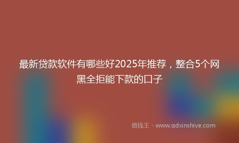 最新贷款软件有哪些好2025年推荐，整合5个网黑全拒能下款的口子