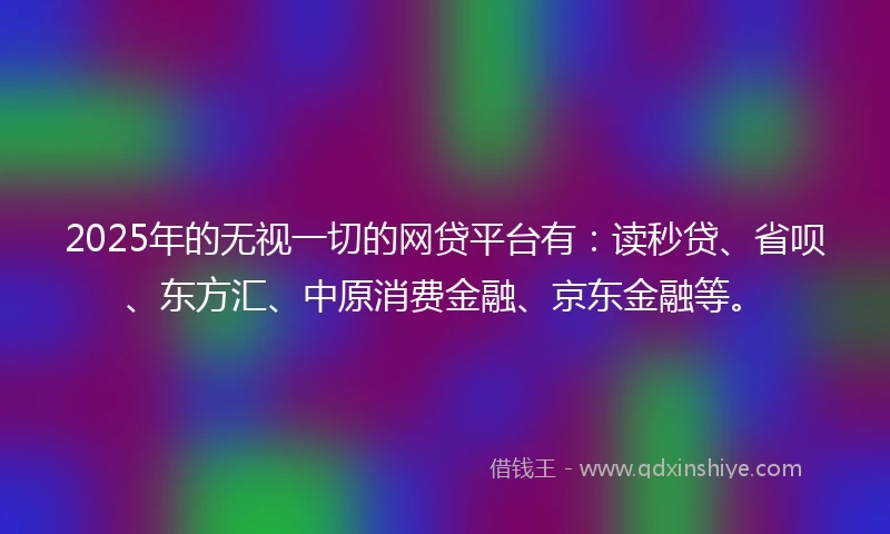2025年的无视一切的网贷平台有：读秒贷、省呗、东方汇、中原消费金融、京东金融等。
