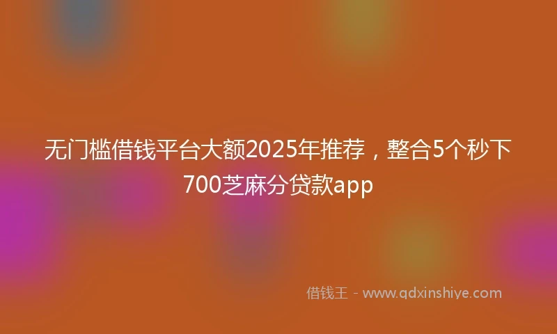 无门槛借钱平台大额2025年推荐，整合5个秒下700芝麻分贷款app