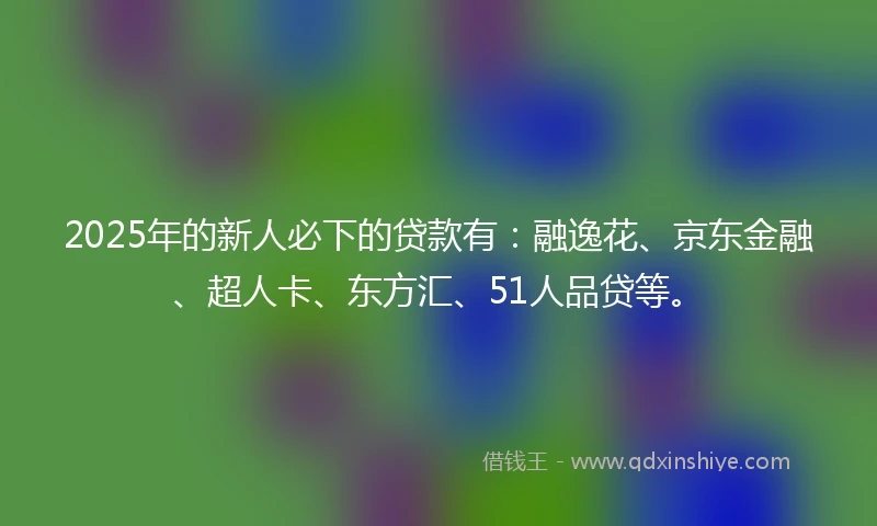 2025年的新人必下的贷款有：融逸花、京东金融、超人卡、东方汇、51人品贷等。